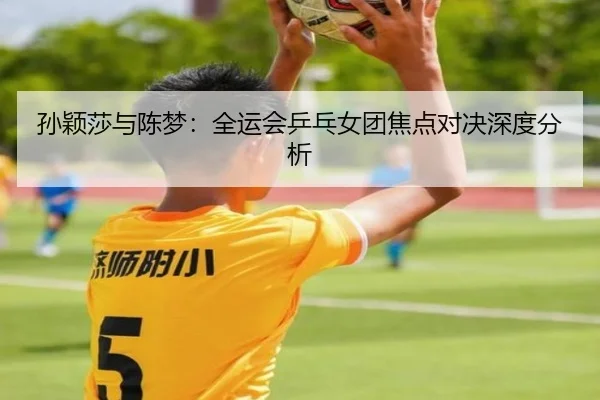 孙颖莎与陈梦:全运会乒乓女团焦点对决深度分析